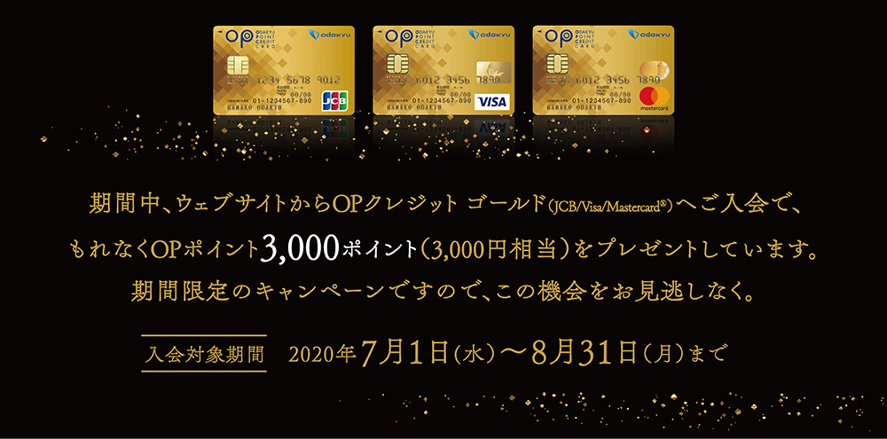 期間中、ウェブサイトからOPクレジット ゴールド	（JCB/Visa/Mastercard®）へご入会で、もれなくOPポイント3,000ポイント（3,000円相当）をプレゼントしています。期間限定のキャンペーンですので、この機会をお見逃しなく。 入会対象期間 2020年7月1日(水）～8月31日（月）まで