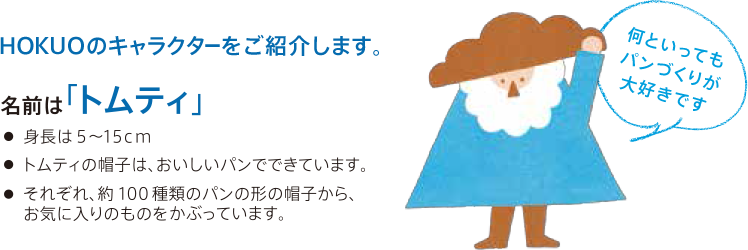 HOKUOのキャラクターをご紹介します。 名前は「トムティ」 ・身長は5〜15cm ・トムティの帽子は、おいしいパンでできています。 ・それぞれ、約100種類のパンの形の帽子から、お気に入りのものをかぶっています。 何といってもパンづくりが大好きです