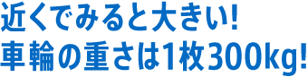 近くでみると大きい！車輪の重さは1枚300kg！