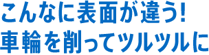 こんなに表面が違う！車輪を削ってツルツルに