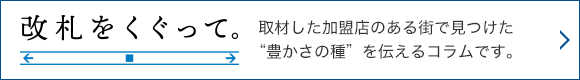 改札をくぐって。取材した加盟店のある街で見つけた“豊かさの種”を伝えるコラムです。