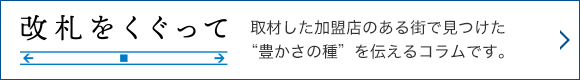 改札をくぐって 取材した加盟店のある街で見つけた“豊かさの種”を伝えるコラムです。