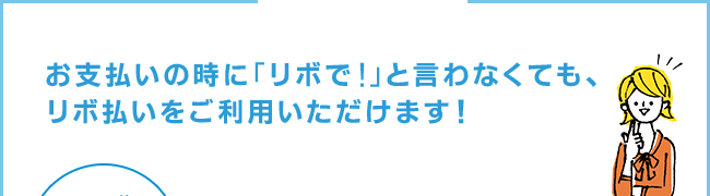 お支払いの時に「リボで！」といわなくても、リボ払いをご利用いただけます。