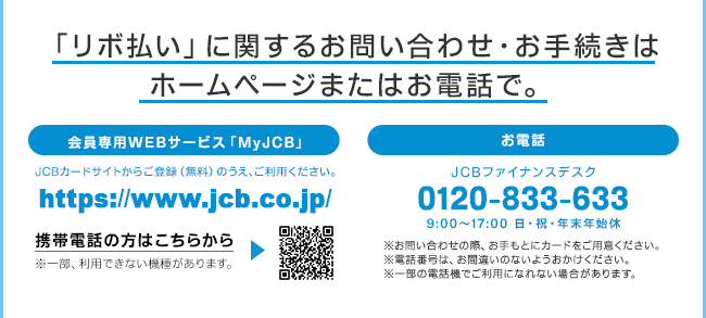 「リボ払い」に関するお問い合わせ・お手続きはホームページまたはお電話で。会員専用WEBサービス「MyJCB」JCBホームページからご登録（無料）のうえ、ご利用ください。http://www.jcb.co.jp/　お電話 JCBファイナンスデスク 0120-833-633 9:00AM〜5:00PM 日・祝・年末年始休　※お問い合わせの際、お手もとにカードをご用意ください。※電話番号は、お間違いのないようおかけください。※一部の電話機でご利用になれない場合があります。