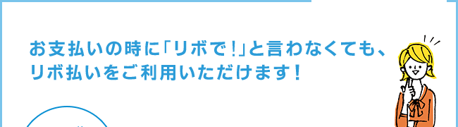 お支払いの時に「リボで！」といわなくても、リボ払いをご利用いただけます。