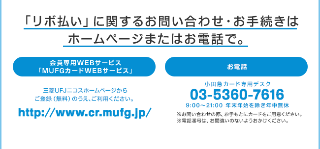 「リボ払い」に関するお問い合わせ・お手続きはホームページまたはお電話で。会員専用WEBサービス「MUFGカードWEBサービス」三菱UFJニコスホームページからご登録（無料）のうえ、ご利用ください。http://www.cr.mufg.jp/お電話 小田急カード専用デスク 03-5360-7616 9:00AM〜9:00PM 年末年始を除き年中無休　※お問い合わせの際、お手もとにカードをご用意ください。※電話番号は、お間違いのないようおかけください。