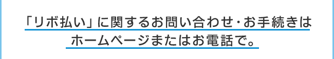 「リボ払い」に関するお問い合わせ・お手続きはホームページまたはお電話で。