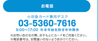 お電話 小田急カード専用デスク 03-5360-7616 9:00AM〜9:00PM 年末年始を除き年中無休　※お問い合わせの際、お手もとにカードをご用意ください。※電話番号は、お間違いのないようおかけください。