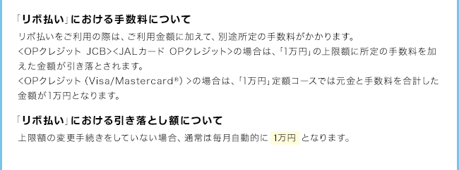 「リボ払い」における手数料について　リボ払いをご利用の際は、ご利用金額に加えて、別途所定の手数料がかかります。<OPクレジットJCB><JALカードOPクレジット>の場合は、「1万円」の上限額に所定の手数料を加えた金額が引き落とされます。上記のケースでは、手数料総額は1,300円となります。（購入日を3月31日とした場合）　「リボ払い」における引き落とし額について上限額の変更手続きをしていない場合、通常は毎月自動的に1万円となります。